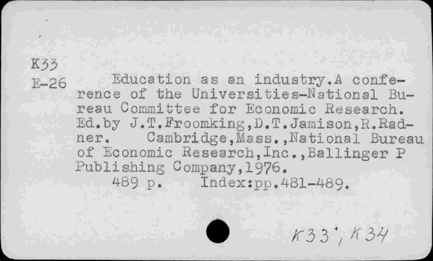 ﻿E-26
Education as an Industry.A conference of the Universi ties-National Bureau Committee for Economic Research. Ed.by J.T.Eroomking,D.T.Jamison,R.Radnor. Cambridge,Mass.,National Bureau of Economic Research,Inc.,Ballinger P Publishing Company,1976.
489 p. Indexspp.481-489.
/r3 3',